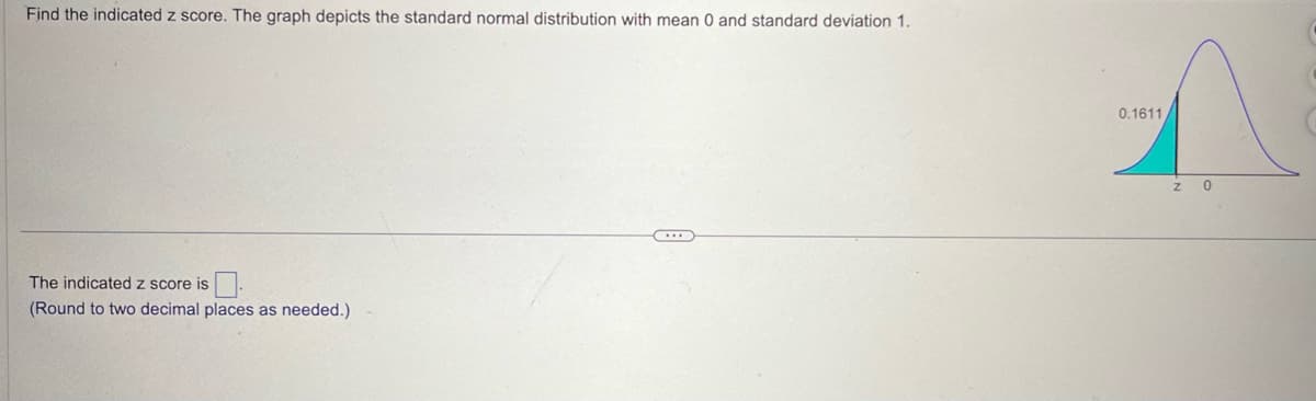 Find the indicated z score. The graph depicts the standard normal distribution with mean 0 and standard deviation 1.
The indicated z score is
(Round to two decimal places as needed.)
0.1611
Z 0