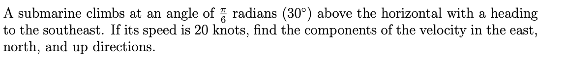 A submarine climbs at an angle of radians (30°) above the horizontal with a heading
to the southeast. If its speed is 20 knots, find the components of the velocity in the east,
north, and up directions.
