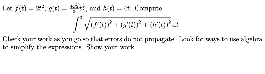 Let f(t) = 2t?, g(t) = $2t%, and h(t) = 4t. Compute
%3D
3
I Vr)° + (g'(t))° + (x'(t))* dt
Check your work as you go so that errors do not propagate. Look for ways to use algebra
to simplify the expressions. Show your work.
