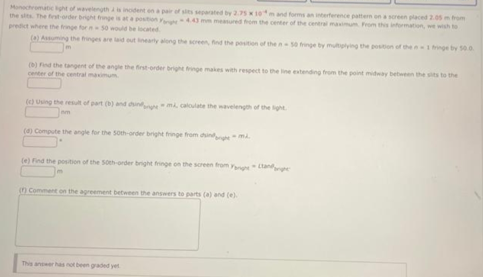 Monochromatic light of wavelength A is incident on a pair of slits separated by 2.75 x 104m and forms an interference pattern on a screen placed 2.05 m from
the slits. The first-order bright fringe is at a position yhy4.43 mm measured from the center of the central maximum. From this information, we wish to
predict where the fringe for n 50 would be located.
(a) Assuming the fringes are laid out linearly along the screen, find the position of the n 50 fringe by multiplying the position of the n-1 fringe by S0.0.
m
(b) Find the tangent of the angle the first-order bright fringe makes with respect to the line extending from the point midway between the slits to the
center of the central maximum.
(c) Using the result of part (b) and dsine mi, calculate the wavelength of the light.
nm
(d) Compute the angle for the 50th-order bright fringe fram dsindaht mi.
(e) Find the position of the 50th-order bright fringe on the screen from ybrioht Ltaneright
() Comment on the agreement between the answers to parts (a) and
This answer has not been graded yet
