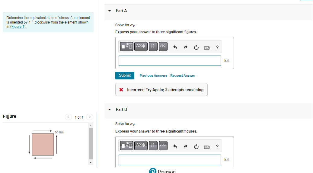 Part A
Determine the equivalent state of stress if an element
is oriented 57.1° clockwise from the element shown
in (Figure 1).
Solve for o
Express your answer to three significant figures.
VO AZd| 1 |vec
?
ksi
Submit
Previous Answers Request Answer
X Incorrect; Try Again; 2 attempts remaining
Part B
Figure
< 1 of 1>
Solve for oy -
65ksi
Express your answer to three significant figures.
EAEO | It vec
ksi
D Pearson

