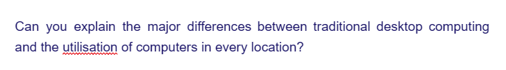 Can you explain the major differences between traditional desktop computing
and the utilisation of computers in every location?