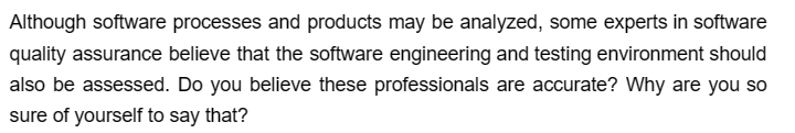 Although software processes and products may be analyzed, some experts in software
quality assurance believe that the software engineering and testing environment should
also be assessed. Do you believe these professionals are accurate? Why are you so
sure of yourself to say that?