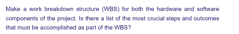 Make a work breakdown structure (WBS) for both the hardware and software
components of the project. Is there a list of the most crucial steps and outcomes
that must be accomplished as part of the WBS?