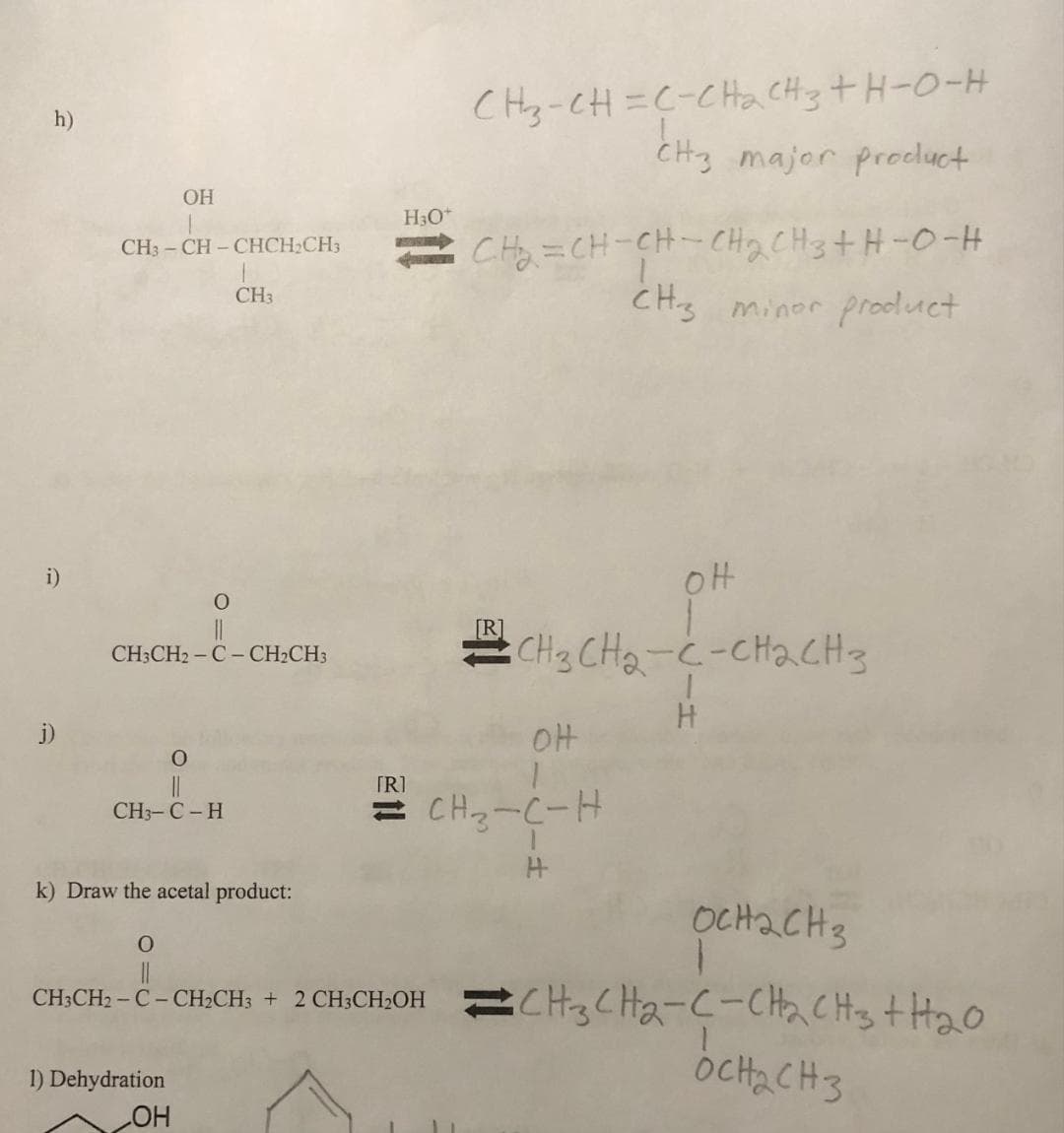 h)
i)
OH
CH3-CH-CHCH₂CH3
O
CH3CH₂-C- CH₂CH3
O
||
CH3-C - H
CH3
1) Dehydration
OH
k) Draw the acetal product:
H3O+
CH-CH=C- ChacHotH-O-H
CH3 major product
CHO CH-CH-CH2CH3 H-O-H
CH3 minor product
OH
CH3 CH₂-C-CH₂CH3
1
H
OH
оснаснз
O
||
CH3CH2 - C - CH₂CH3 + 2 CH3CH₂OH CH3CH₂-C-CH₂CH3 + H₂O
OCH₂CH3
1
[R]
= CH3-C-H
H