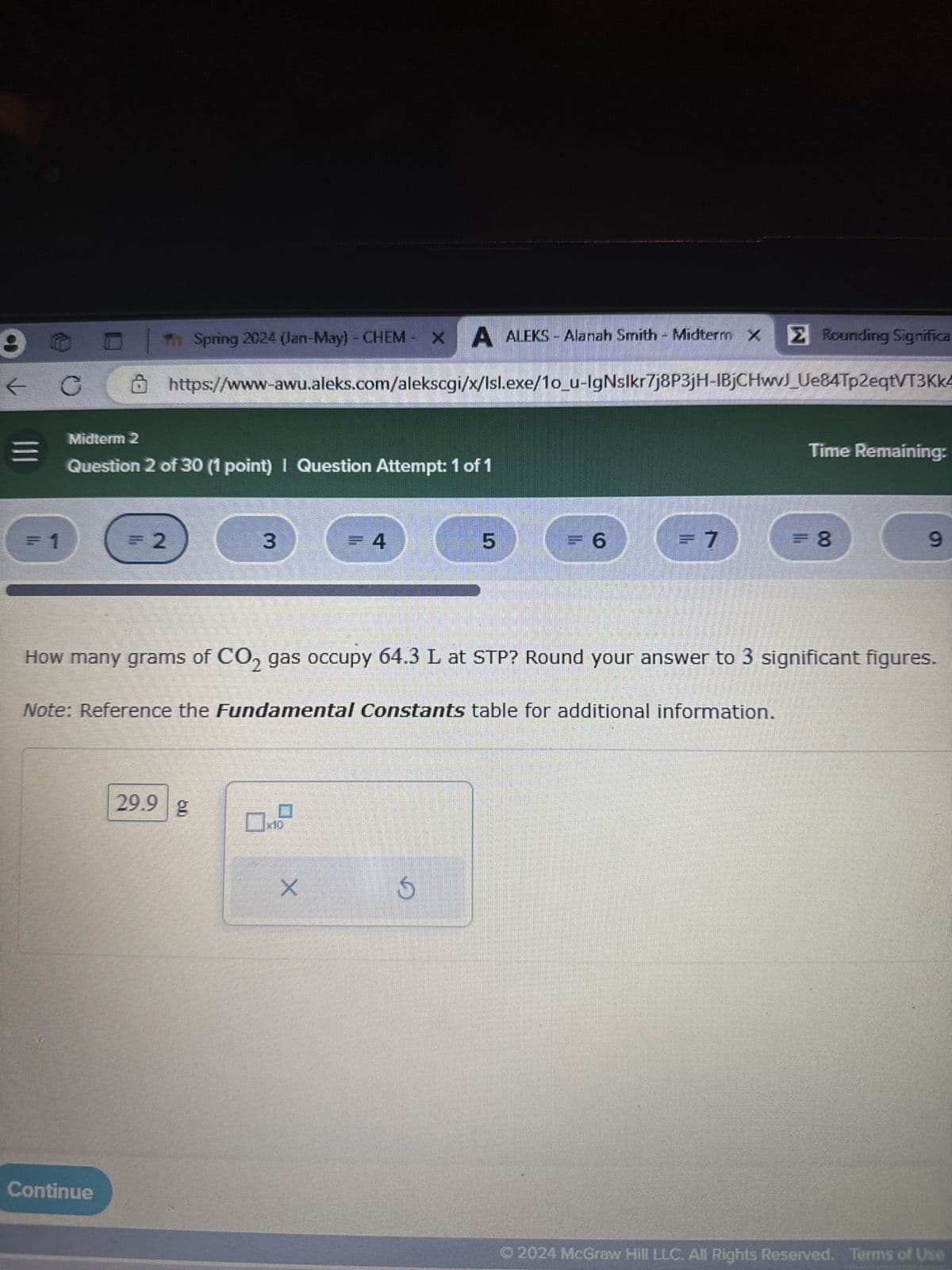 Spring 2024 (Jan-May) - CHEM X
A ALEKS - Alanah Smith - Midterm X
Σ Rounding Significa
https://www-awu.aleks.com/alekscgi/x/Isl.exe/10_u-IgNslkr7j8P3jH-IBjCHwvJ_Ue84Tp2eqtVT3Kk4
Midterm 2
Question 2 of 30 (1 point) I Question Attempt: 1 of 1
Time Remaining:
= 1
=2
3
=4
5
= 6
=7
= 8
9
How many grams of CO2 gas occupy 64.3 L at STP? Round your answer to 3 significant figures.
Note: Reference the Fundamental Constants table for additional information.
29.9 g
☐ x10
X
D
Continue
© 2024 McGraw Hill LLC. All Rights Reserved. Terms of Use