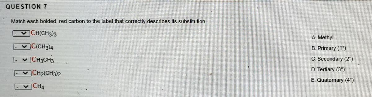 QUESTION 7
Match each bolded, red carbon to the label that correctly describes its substitution.
CH(CH3)3
A. Methyl
CCH3)4
B. Primary (1°)
CH3CH3
C. Secondary (2")
D. Tertiary (3")
CH2(CH3)2
E. Quaternary (4)
CH4
