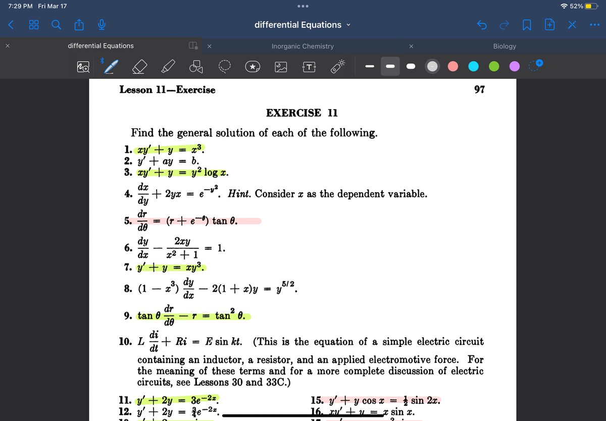 7:29 PM Fri Mar 17
X
differential Equations
no
Lesson 11-Exercise
4.
5.
dy
dr
do
6.
EXERCISE 11
Find the general solution of each of the following.
1. xy' + y = x³.
2. y' ay b.
=
+
3. xy + y =
dx
+ 2yx = e
=
9. tan 0
y² log x.
dy
2xy
dx
x² + 1
7. y' + y = = xy³.
(2³) du t
dy
8. (1
dx
(r + e) tan 0.
dr
do
—
=
= 1.
=
●●●
differential Equations
-¹². Hint. Consider x as the dependent variable.
tan² 0.
Inorganic Chemistry
2(1 + x)y = y5/2.
11. y' + 2y = 3e-2r.
12. y' + 2y
e-2z
T
O***
X
di
10. L + Ri= E sin kt. (This is the equation of a simple electric circuit
dt
containing an inductor, a resistor, and an applied electromotive force. For
the meaning of these terms and for a more complete discussion of electric
circuits, see Lessons 30 and 33C.)
15. y' + y cos x sin 2x.
16. ru' + y = x sin x.
=
97
Biology
n
+
52%