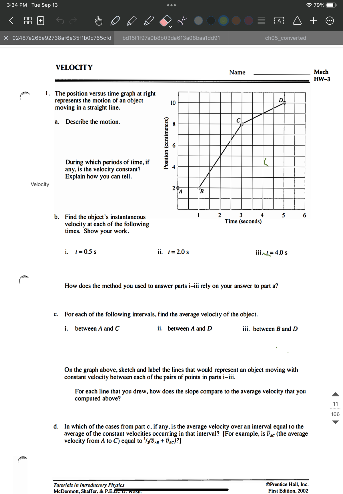 3:34 PM Tue Sep 13
X 02487e265e92738af6e35f1b0c765cfd
C
VELOCITY
Velocity
1. The position versus time graph at right
represents the motion of an object
moving in a straight line.
Describe the motion.
a.
bd15f1f97a0b8b03da613a08baa1dd91
During which periods of time, if
any, is the velocity constant?
Explain how you can tell.
b. Find the object's instantaneous
velocity at each of the following
times. Show your work.
i. t = 0.5 s
Position (centimeters)
10
2
A
ii. t = 2.0 s
Tutorials in Introductory Physics
McDermott, Shaffer, & P.E.G., o. wash.
1
2
Name
C
= @ ◊ +
3
Time (seconds)
4
c. For each of the following intervals, find the average velocity of the object.
ii. between A and D
i. between A and C
ch05_converted
How does the method you used to answer parts i-iii rely on your answer to part a?
D
iii. = 4.0 s
5 6
iii. between B and D
On the graph above, sketch and label the lines that would represent an object moving with
constant velocity between each of the pairs of points in parts i-iii.
☎ 79%
For each line that you drew, how does the slope compare to the average velocity that you
computed above?
d. In which of the cases from part c, if any, is the average velocity over an interval equal to the
average of the constant velocities occurring in that interval? [For example, is Ac (the average
velocity from A to C) equal to 1/₂AB + BC)?]
AC
OPrentice Hall, Inc.
First Edition, 2002
Mech
HW-3
11
166