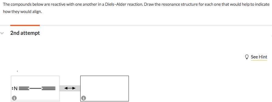 The compounds below are reactive with one another in a Diels-Alder reaction. Draw the resonance structure for each one that would help to indicate
how they would align.
2nd attempt
See Hint
:N
