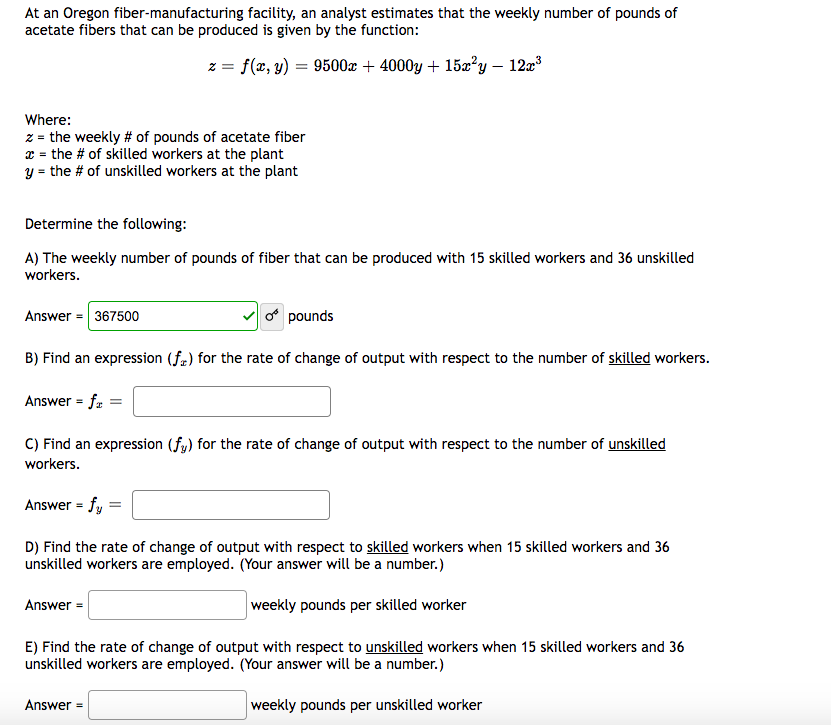 At an Oregon fiber-manufacturing facility, an analyst estimates that the weekly number of pounds of
acetate fibers that can be produced is given by the function:
z = f(x, y) = 9500x + 4000y + 15x²y - 12x³
Where:
z = the weekly # of pounds of acetate fiber
x = the # of skilled workers at the plant
y = the # of unskilled workers at the plant
Determine the following:
A) The weekly number of pounds of fiber that can be produced with 15 skilled workers and 36 unskilled
workers.
Answer = 367500
B) Find an expression (fr) for the rate of change of output with respect to the number of skilled workers.
Answer = fr =
C) Find an expression (fy) for the rate of change of output with respect to the number of unskilled
workers.
Answer = fy
D) Find the rate of change of output with respect to skilled workers when 15 skilled workers and 36
unskilled workers are employed. (Your answer will be a number.)
weekly pounds per skilled worker
Answer =
pounds
E) Find the rate of change of output with respect to unskilled workers when 15 skilled workers and 36
unskilled workers are employed. (Your answer will be a number.)
weekly pounds per unskilled worker
Answer=