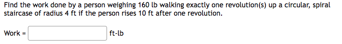 Find the work done by a person weighing 160 lb walking exactly one revolution(s) up a circular, spiral
staircase of radius 4 ft if the person rises 10 ft after one revolution.
Work =
ft-lb