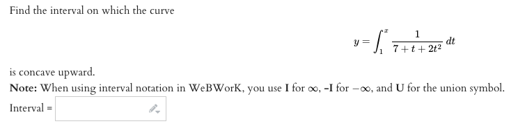 Find the interval on which the curv
v-
1
y =
dt
7+t+ 2t2
is concave upward.
Note: When using interval notation in WeBWork, you use I for oo, -I for -∞, and U for the union symbol.
Interval =
