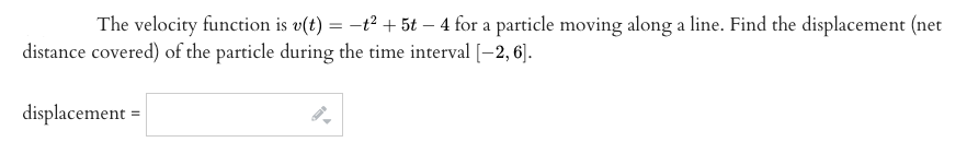 The velocity function is v(t) = –t² + 5t – 4 for a particle moving along a line. Find the displacement (net
distance covered) of the particle during the time interval [-2, 6].
displacement =
