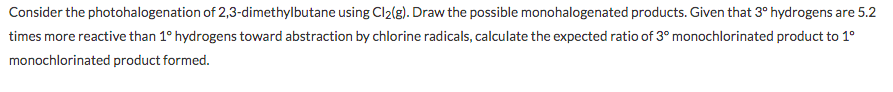 Consider the photohalogenation of 2,3-dimethylbutane using Cl2(g). Draw the possible monohalogenated products. Given that 3° hydrogens are 5.2
times more reactive than 1° hydrogens toward abstraction by chlorine radicals, calculate the expected ratio of 3° monochlorinated product to 1°
monochlorinated product formed.
