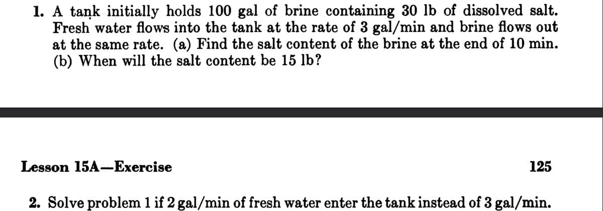 1. A tank initially holds 100 gal of brine containing 30 lb of dissolved salt.
Fresh water flows into the tank at the rate of 3 gal/min and brine flows out
at the same rate. (a) Find the salt content of the brine at the end of 10 min.
(b) When will the salt content be 15 lb?
Lesson 15A-Exercise
125
2. Solve problem 1 if 2 gal/min of fresh water enter the tank instead of 3 gal/min.