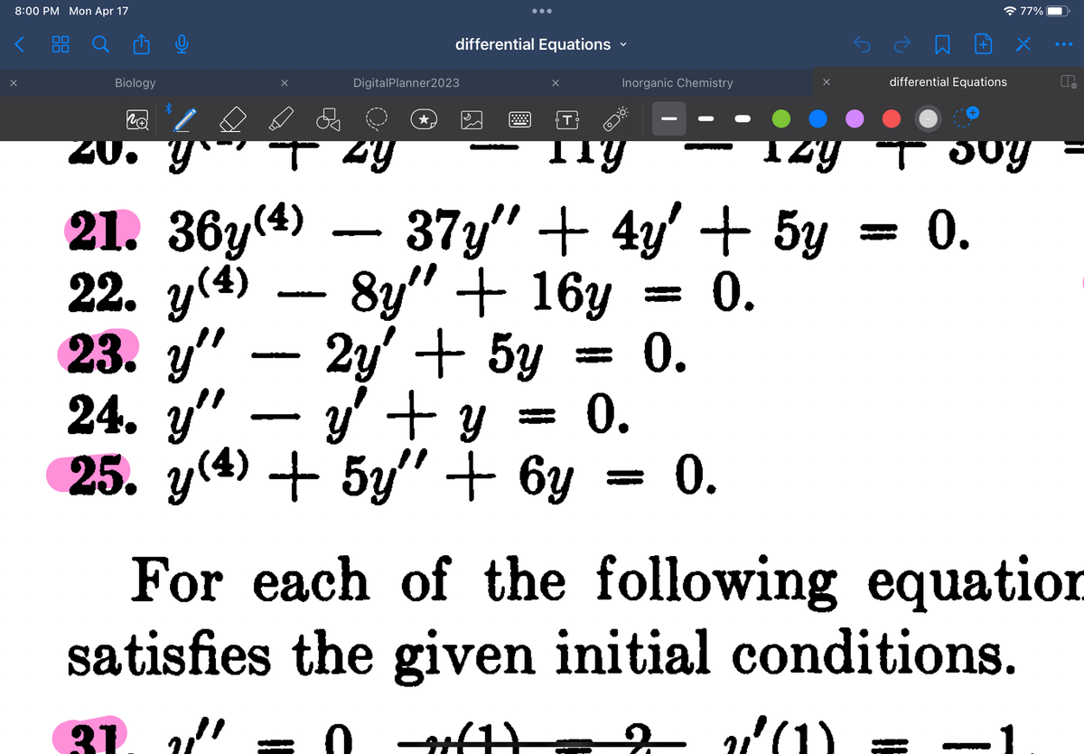 8:00 PM Mon Apr 17
<
x
Biology
ZU
RA
ý
●●●
differential Equations
DigitalPlanner2023
iz
37y" + 4y' + 5y
8y" + 16y = 0.
0.
0.
T by
zy
X
T
O
21. 36y(4)
22. y(4)
23. y"
24. y" y + y
25. y(4) + 5y + 6y
2y' + 5y
Inorganic Chemistry
Ty
□
differential Equations
77%
Joy
0.
0.
For each of the following equation
satisfies the given initial conditions.
31. " = 0 ft) 2 2²(1)