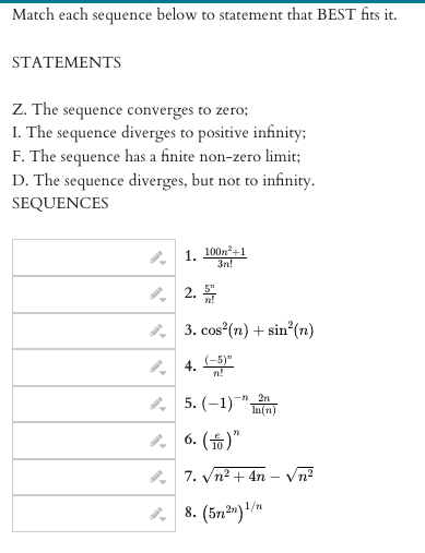 Match each sequence below to statement that BEST fits it.
STATEMENTS
Z. The sequence converges to zero;
I. The
sequence diverges to positive infinity;
F. The sequence has a finite non-zero limit;
D. The sequence diverges, but not to infinity.
SEQUENCES
1. 100n2+1
3n!
, 2.
5"
3. cos (n) + sin°(n)
4. 5)"
n!
, 5. (-1)
-n 2n
In(n)
, 6. (6)"
7. Vn? + 4n – Vn?
2 8. (5n²")/m
