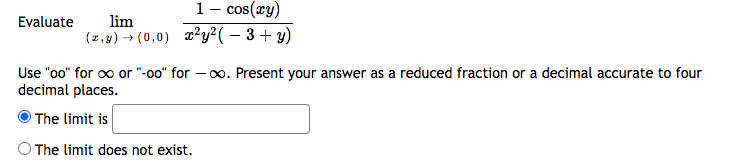 Evaluate
cos(xy)
lim
(z,y) → (0,0) x²y²(-3+ y)
1
-
Use "oo" for ∞ or "-oo" for -∞o. Present your answer as a reduced fraction or a decimal accurate to four
decimal places.
The limit is
The limit does not exist.