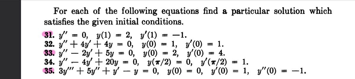 For each of the following equations find a particular solution which
satisfies the given initial conditions.
31. y" 0, y(1)
32. y" + 4y + 4y
33. y"
2y + 5y
34. y"
4y' + 20y
35. 3y"
+ 5y" + y'
T
2, y'(1)
-1.
0, y(0)
1, y'(0) 1.
0,
y(0) 2, y'(0) = 4.
0, y(T/2) = 0, y'(T/2)
y =
0, y(0) 0, y'(0)
1.
1, y" (0) −1.