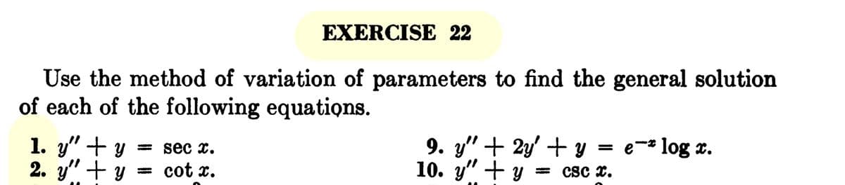 EXERCISE 22
Use the method of variation of parameters to find the general solution
of each of the following equations.
1. y" + y = sec x.
2. y" + y = cot x.
= e -* log ¤.
9. y" + 2y + y
10. y" + y = CSC X.