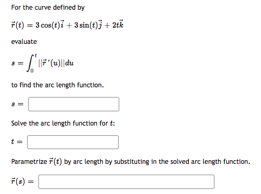 For the curve defined by
7(t) = 3 cos(t)i + 3 sin(t)} + 2tk
evaluate
8 =
to find the arc length function.
s =
Solve the arc length function for t:
t =
Parametrize 7 (t) by arc length by substituting in the solved arc length function.
7(s) =
