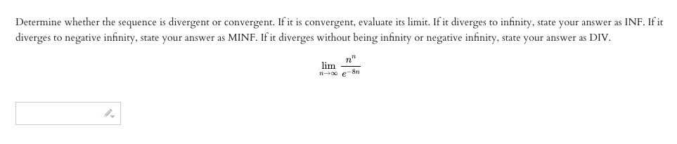 Determine whether the sequence is divergent or convergent. If it is convergent, evaluate its limit. If it diverges to infinity, state your answer as INF. If it
diverges to negative infinity, state your answer as MINF. If it diverges without being infinity or negative infinity, state your answer as DIV.
n"
lim
n0 e-8n
