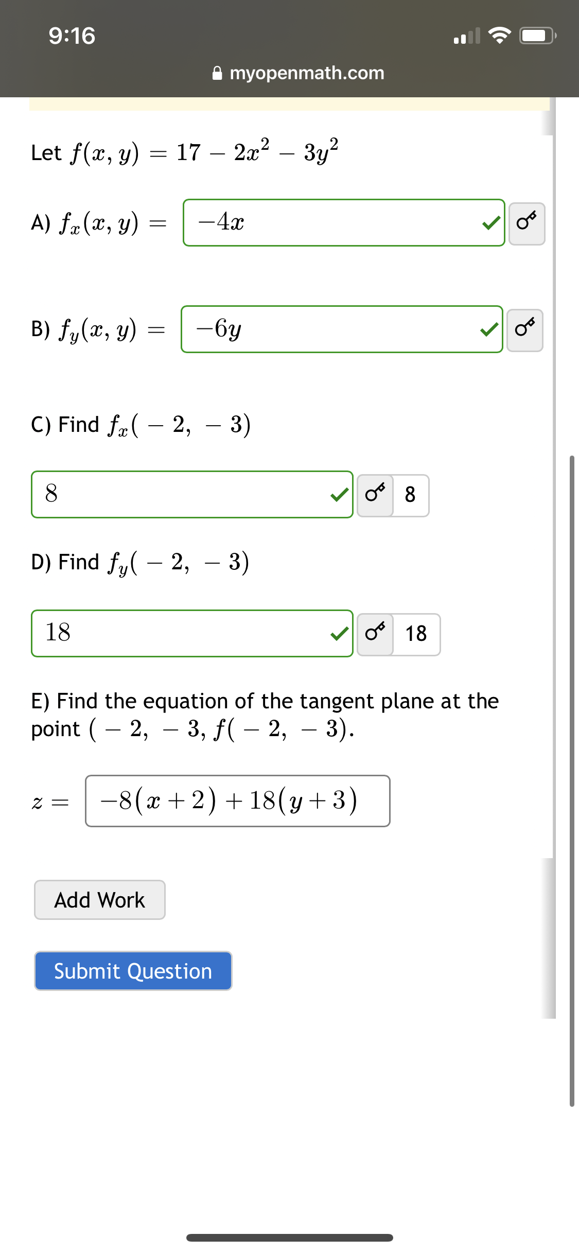 9:16
Let f(x, y) = 17
A) fx (x, y)
B) fy (x, y)
8
18
=
=
2 =
C) Find f(-2, -3)
Add Work
myopenmath.com
2x² - y²
- 4x
D) Find fy(-2, -3)
-6y
Submit Question
من
E) Find the equation of the tangent plane at the
point ( – 2, – 3, ƒ( − 2, — 3).
−8(x + 2) + 18(y+3)
OF
18
OF
08