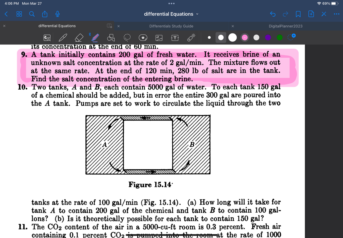 4:06 PM Mon Mar 27
<
x
differential Equations
Po
●●●
differential Equations
Differentials Study Guide
T
its concentration at the end of 60 min.
9. A tank initially contains 200 gal of fresh water. It receives brine of an
unknown salt concentration at the rate of 2 gal/min. The mixture flows out
at the same rate. At the end of 120 min, 280 lb of salt are in the tank.
Find the salt concentration of the entering brine.
10. Two tanks, A and B, each contain 5000 gal of water. To each tank 150 gal
of a chemical should be added, but in error the entire 300 gal are poured into
the A tank. Pumps are set to work to circulate the liquid through the two
B
DigitalPlanner2023
è n
Figure 15.14.
tanks at the rate of 100 gal/min (Fig. 15.14). (a) How long will it take for
tank A to contain 200 gal of the chemical and tank B to contain 100 gal-
lons? (b) Is it theoretically possible for each tank to contain 150 gal?
11. The CO₂ content of the air in a 5000-cu-ft room is 0.3 percent. Fresh air
containing 0.1 percent CO2 is pumped into the room at the rate of 1000
69%