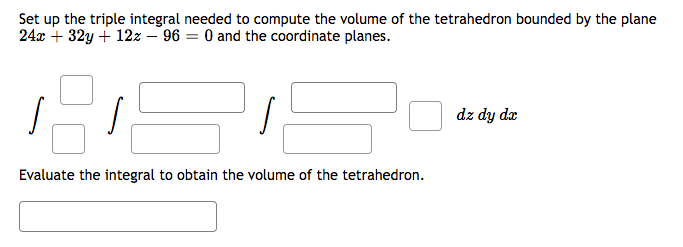 Set up the triple integral needed to compute the volume of the tetrahedron bounded by the plane
24x + 32y + 12z - 96= 0 and the coordinate planes.
Evaluate the integral to obtain the volume of the tetrahedron.
dz dy dx