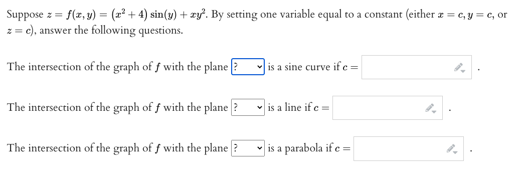 Suppose z = f(, y) = (x² + 4) sin(y) + xy². By setting one variable equal to a constant (either x = c, Y = c, or
c), answer the following questions.
The intersection of the graph of f with the plane
is a sine curve if c =
The intersection of the graph of f with the plane
is a line if c =
The intersection of the graph of f with the plane
v is a parabola if c =
