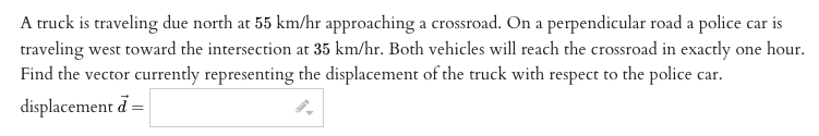 A truck is traveling due north at 55 km/hr approaching a crossroad. On a perpendicular road a police car is
traveling west toward the intersection at 35 km/hr. Both vehicles will reach the crossroad in exactly one hour.
Find the vector currently representing the displacement of the truck with respect to the police car.
displacement d =
