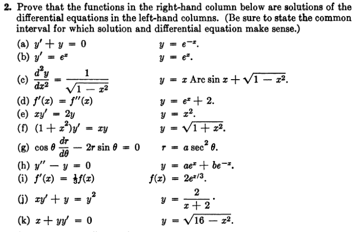 2. Prove that the functions in the right-hand column below are solutions of the
differential equations in the left-hand columns. (Be sure to state the common
interval for which solution and differential equation make sense.)
(a) y' + y = 0
(b) y' = e
(c)
d²y
dx2
/1
(d) f'(x) = f'(x)
2y
(e) xy'
(f) (1 + x²³)y' = xy
dr
do
(g) cos 0
(h) y"
(i) f'(x)
1
-
2r sin 0 = 0
· y = 0
=
f(x)
x2
(i) xy + y =
= y²
(k) x + yy' = 0
y = e-*.
y = e.
y = x Arc sinx+√1-x².
y = e² + 2.
y =
x².
T =
√1+x².
a sec² 0.
y = ae* + be *.
f(x) = 2e²/3.
2
x + 2
y =√16x².
y =