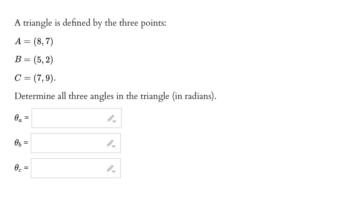 A triangle is defined by the three points:
A = (8, 7)
В %3 (5, 2)
C = (7,9).
Determine all three angles in the triangle (in radians).
Ob =
II
II
