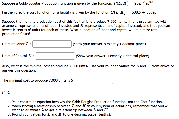 Suppose a Cobb-Douglas Production function is given by the function: P(L, K) = 23L0.6K0.4
Furthermore, the cost function for a facility is given by the function:C(L, K) = 500L + 300K
Suppose the monthly production goal of this facility is to produce 7,000 items. In this problem, we will
assume L represents units of labor invested and K represents units of capital invested, and that you can
invest in tenths of units for each of these. What allocation of labor and capital will minimize total
production Costs?
Units of Labor L =
(Show your answer is exactly 1 decimal place)
Units of Capital K=
(Show your answer is exactly 1 decimal place)
Also, what is the minimal cost to produce 7,000 units? (Use your rounded values for L and K from above to
answer this question.)
The minimal cost to produce 7,000 units is $
Hint:
1. Your constraint equation involves the Cobb Douglas Production function, not the Cost function.
2. When finding a relationship between L and K in your system of equations, remember that you will
want to eliminate A to get a relationship between I and K.
3. Round your values for L and K to one decimal place (tenths).