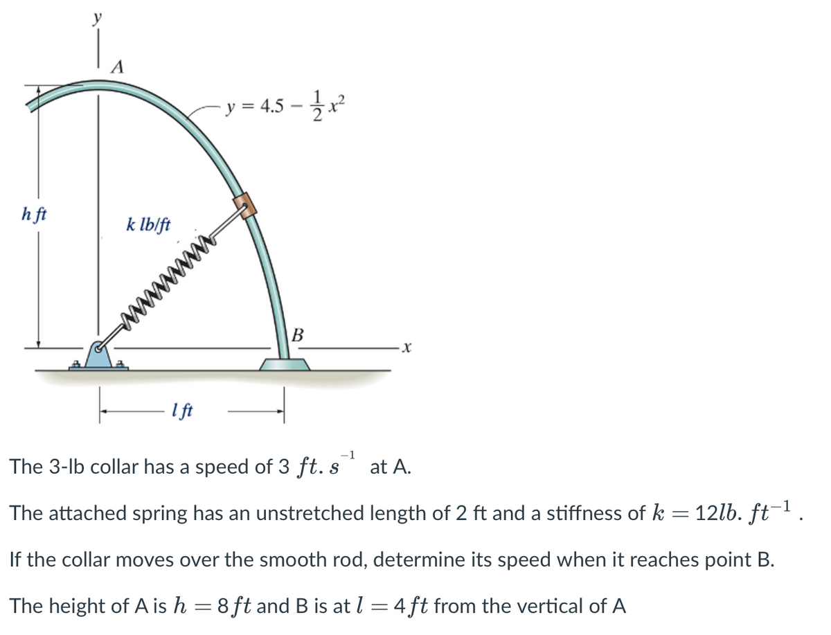 h ft
k lb/ft
1 ft
- y = 4.5 - 1/2x²
wwwwww
B
·X
-1
The 3-lb collar has a speed of 3 ft. s¹ at A.
S
The attached spring has an unstretched length of 2 ft and a stiffness of k = 12lb. ft−¹ .
If the collar moves over the smooth rod, determine its speed when it reaches point B.
The height of A is h = 8ft and B is at l = 4 ft from the vertical of A