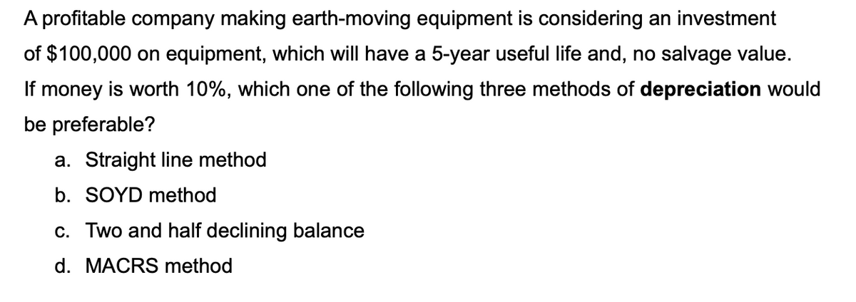 A profitable company making earth-moving equipment is considering an investment
of $100,000 on equipment, which will have a 5-year useful life and, no salvage value.
If money is worth 10%, which one of the following three methods of depreciation would
be preferable?
a. Straight line method
b. SOYD method
c. Two and half declining balance
d. MACRS method