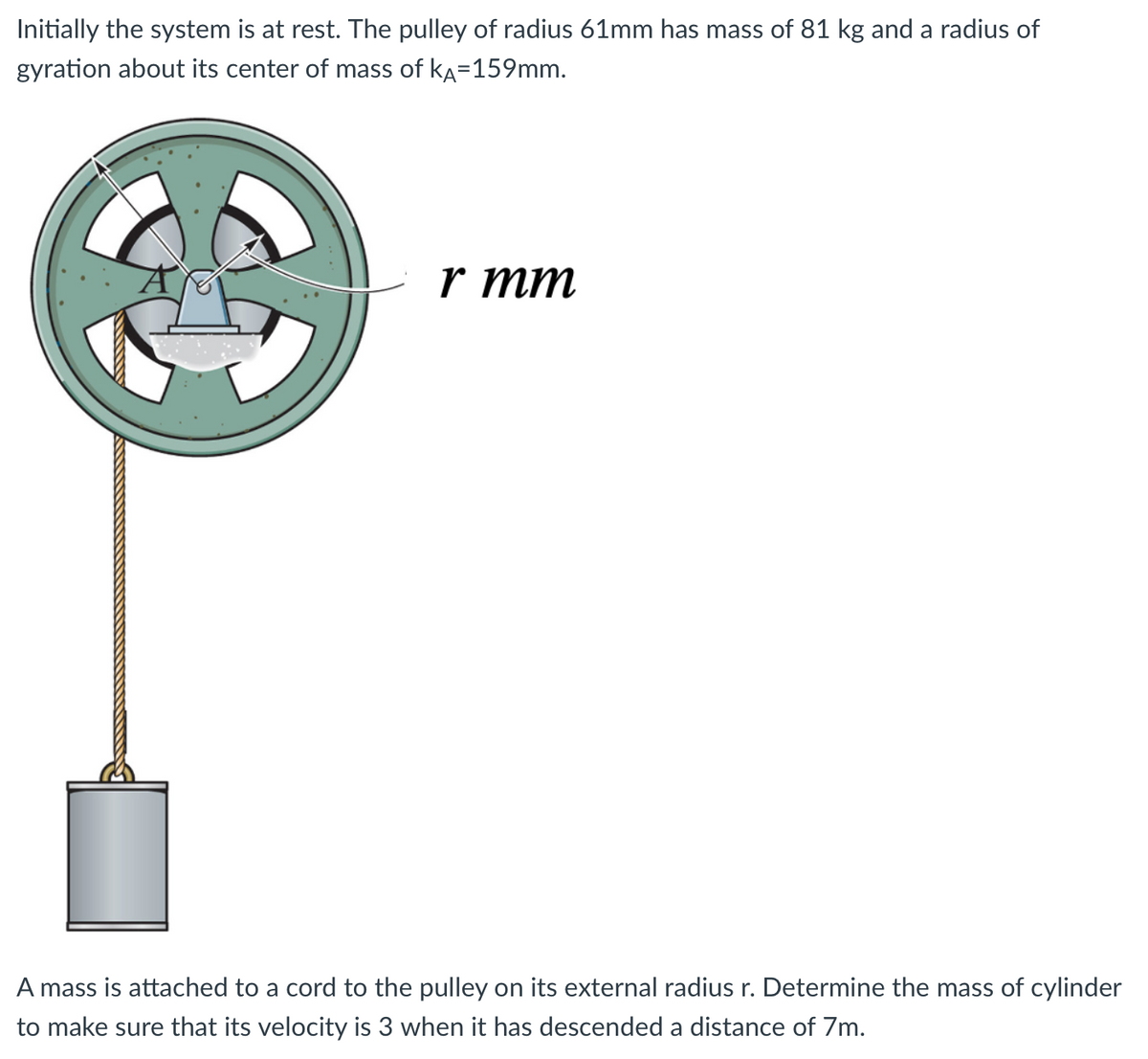 Initially the system is at rest. The pulley of radius 61mm has mass of 81 kg and a radius of
gyration about its center of mass of KA=159mm.
r mm
A mass is attached to a cord to the pulley on its external radius r. Determine the mass of cylinder
to make sure that its velocity is 3 when it has descended a distance of 7m.