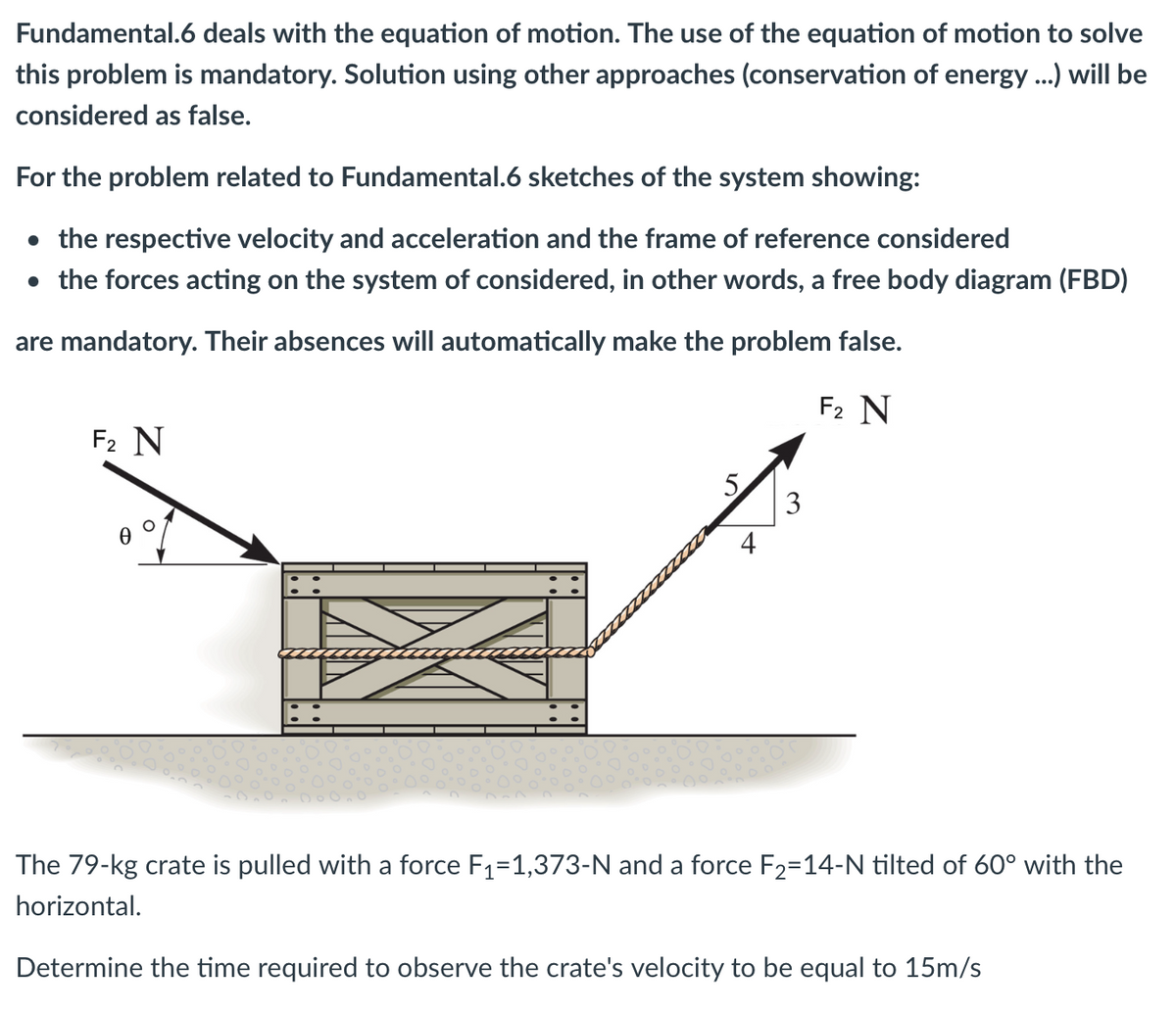 Fundamental.6 deals with the equation of motion. The use of the equation of motion to solve
this problem is mandatory. Solution using other approaches (conservation of energy ...) will be
considered as false.
For the problem related to Fundamental.6 sketches of the system showing:
• the respective velocity and acceleration and the frame of reference considered
• the forces acting on the system of considered, in other words, a free body diagram (FBD)
are mandatory. Their absences will automatically make the problem false.
F2 N
F₂ N
0
O
5
4
3
The 79-kg crate is pulled with a force F₁=1,373-N and a force F2=14-N tilted of 60° with the
horizontal.
Determine the time required to observe the crate's velocity to be equal to 15m/s