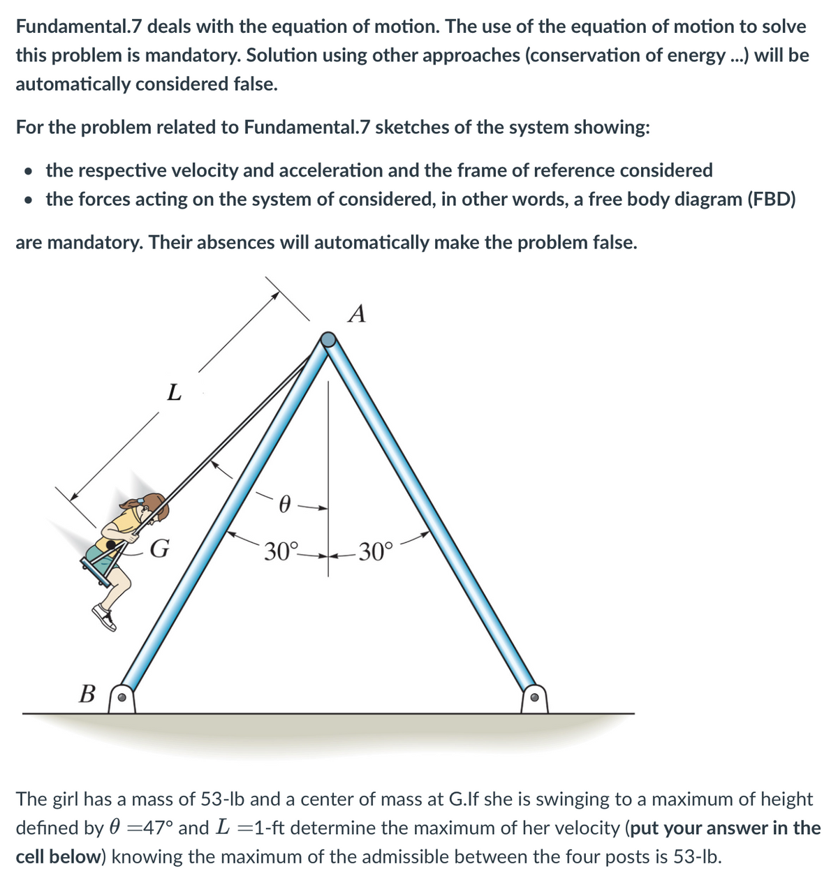 Fundamental.7 deals with the equation of motion. The use of the equation of motion to solve
this problem is mandatory. Solution using other approaches (conservation of energy ...) will be
automatically considered false.
For the problem related to Fundamental.7 sketches of the system showing:
• the respective velocity and acceleration and the frame of reference considered
• the forces acting on the system of considered, in other words, a free body diagram (FBD)
are mandatory. Their absences will automatically make the problem false.
B O
L
G
0
30°-
A
-30°
The girl has a mass of 53-lb and a center of mass at G.If she is swinging to a maximum of height
defined by = 47° and L =1-ft determine the maximum of her velocity (put your answer in the
cell below) knowing the maximum of the admissible between the four posts is 53-lb.