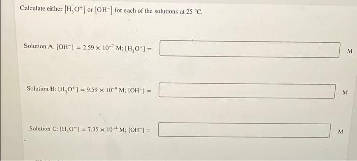 Calculate either [H,O] or [OH-] for each of the solutions at 25 °C.
Solution A: [OH-] = 2.59 x 107 M; [H₂O*] =
Solution B: [H,O+] = 9.59 x 10- M; [OH-] =
Solution C: [H,O*] = 7.35 x 10-4 M: [OH-] =
M
M
M