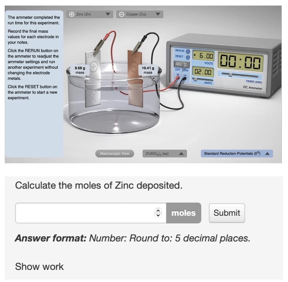 Zinc (Zn)
Zn
Copper (Cu)
9.59 g
mass
The ammeter completed the
run time for this experiment.
Record the final mass
values for each electrode in
your notes.
Click the RERUN button on
the ammeter to readjust the
ammeter settings and run
another experiment without
changing the electrode
metals.
10.41 g
mass
Click the RESET button on
the ammeter to start a new
experiment.
Macroscopic View
Zn(NO3)2 (aq)
Calculate the moles of Zinc deposited.
moles Submit
Answer format: Number: Round to: 5 decimal places.
Show work
RERUN O
RESET O
OFF ON
6.00
VOLTS
02.00
00:00
AMPS
TIMER (MIN)
DC Ammeter
Standard Reduction Potentials (Eº)