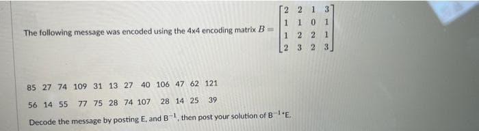 2 2 1 3
1
1 0 1
The following message was encoded using the 4x4 encoding matrix B=
22 1
2 3 2 3
85 27 74 109 31 13 27 40 106 47 62 121
56 14 55 77 75 28 74 107 28 14 25
39
Decode the message by posting E, and B-1, then post your solution of B-¹E.