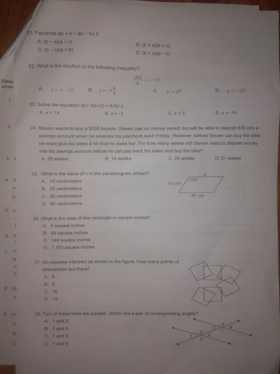 21. Factorise ab +b - ac - bc 2
A: (b- c)(a - c)
B: (b + a)(b + c)
C: (b- c)(a + b)
D: (b + c)(a - b)
22. What is the solution to the following inequality?
(4y) < -12
Direc
answ
9.
A.
y = <-27
В.
C.
y 27
D. y> -27
1.
23. Solve the equation 3x- 4(x+2) = 6 for x.
A. x = 14
B. x = -2
C. x = 2
D. x = -14
2.
24. Steven wants to buy a $565 bicycle. Steven has no money saved, but will be able to deposit $30 into a
savings account when he receives his paycheck each Friday. However, before Steven can buy the bike,
he must give his sister $ 65 that he owes her. For how many weeks will Steven need to deposit money
into his savings account before he can pay back his sister and buy the bike?
3. V
A. 25 weeks
B. 19 weeks
C. 22 weeks
D. 21 weeks
25. What is the value of x in the parallelogram shown?
4. V
A. 15 centimeters
120
15 cm
B. 25 centimeters
C. 30 centimeters
30 cm
D. 60 centimeters
5. V
26. What is the area of this rectangle in square inches?
A. 8 square inches
B. 96 square inches
6. V
C. 144 square inches
D. 1,152 square inches
7. T
is
27. Six squares intersect as shown in the figure. How many points of
intersection are there?
A. 6
B. 8
8. W
C. 10
D. 12
9. Ar
28. Two of these lines are parallel. Which are a pair of corresponding angles?
A. 1 and 2
B.
1 and 5
B
C.
1 and 3
D. 1 and 6
