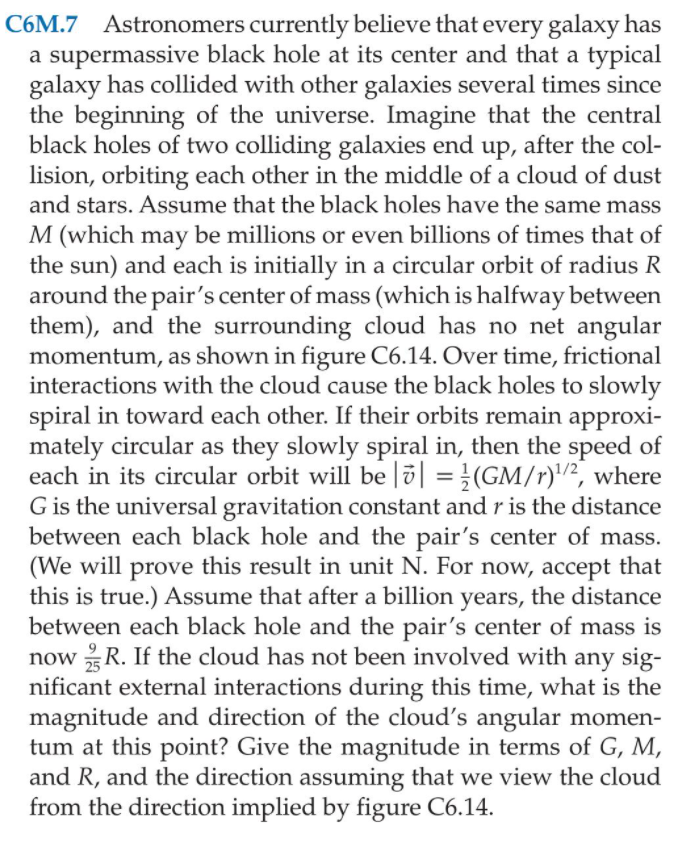 C6M.7 Astronomers currently believe that every galaxy has
a supermassive black hole at its center and that a typical
galaxy has collided with other galaxies several times since
the beginning of the universe. Imagine that the central
black holes of two colliding galaxies end up, after the col-
lision, orbiting each other in the middle of a cloud of dust
and stars. Assume that the black holes have the same mass
M (which may be millions or even billions of times that of
the sun) and each is initially in a circular orbit of radius R
around the pair's center of mass (which is halfway between
them), and the surrounding cloud has no net angular
momentum, as shown in figure C6.14. Over time, frictional
interactions with the cloud cause the black holes to slowly
spiral in toward each other. If their orbits remain approxi-
mately circular as they slowly spiral in, then the speed of
each in its circular orbit will be |ö| =}(GM/r)/², where
G is the universal gravitation constant and r is the distance
between each black hole and the pair's center of mass.
(We will prove this result in unit N. For now, accept that
this is true.) Assume that after a billion years, the distance
between each black hole and the pair's center of mass is
now R. If the cloud has not been involved with any sig-
nificant external interactions during this time, what is the
magnitude and direction of the cloud's angular momen-
tum at this point? Give the magnitude in terms of G, M,
and R, and the direction assuming that we view the cloud
from the direction implied by figure C6.14.
