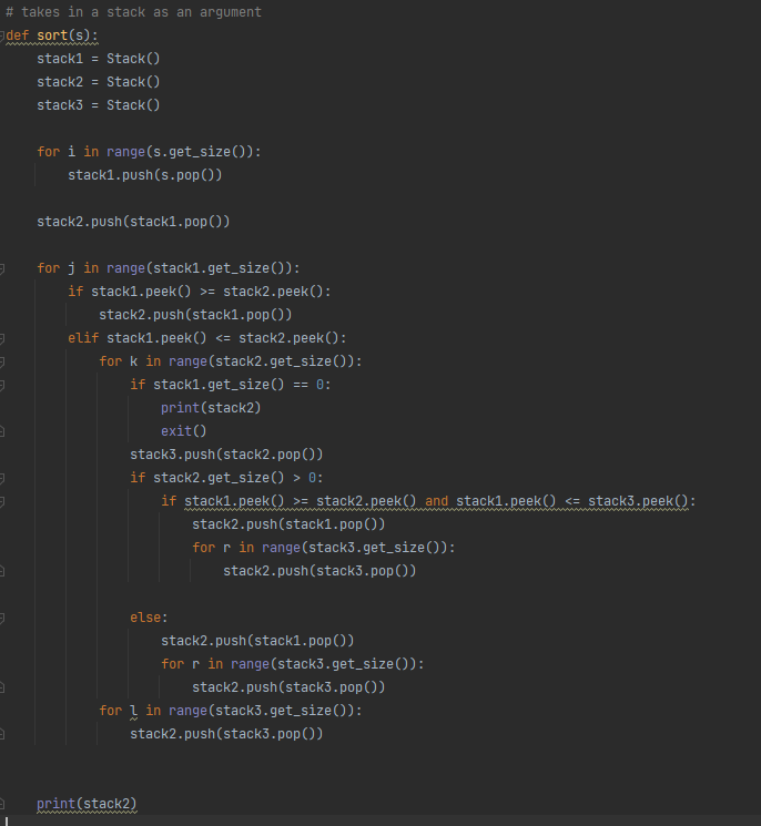 # takes in a stack as an argument
def sort(s):
3
3
3
-
3
J
3
3
J
3
3
3
stack1 = Stack()
stack2= Stack()
stack3= Stack()
for i in range(s.get_size()):
stack1.push(s.pop())
stack2.push(stack1.pop())
for j in range (stack1.get_size()):
if stack1.peek() >= stack2.peek ():
stack2.push(stack1.pop())
elif stack1.peek() <= stack2.peek ():
for k in range (stack2.get_size()):
if stack1.get_size() == 0:
print (stack2)
exit()
stack3.push(stack2.pop())
if stack2.get_size() > 0:
if stack1.peek() >= stack2.peek() and stack1.peek() <= stack3.peek ():
else:
stack2.push(stack1.pop())
for r in range (stack3.get_size()):
print (stack2)
stack2.push(stack3.pop())
stack2.push(stack1.pop())
for r in range (stack3.get_size()):
stack2.push(stack3.pop())
for in range (stack3.get_size()):
stack2.push(stack3.pop())