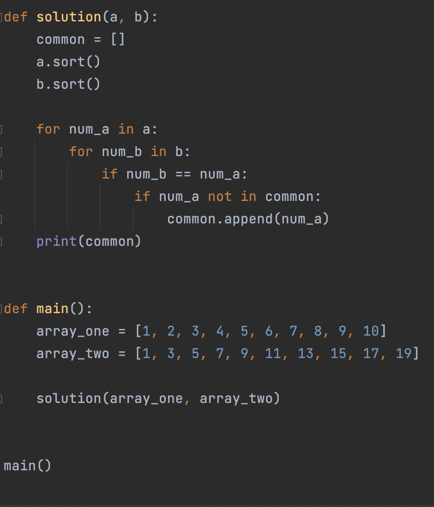 def solution(a, b):
common = []
a. sort()
b.sort()
J
]
for num_a in a:
for num_b in b:
if num_b == num_a:
if num_a not in common:
common.append(num_a)
print (common)
main ()
def main():
array_one = [1, 2, 3, 4, 5, 6, 7, 8, 9, 10]
array_two = [1, 3, 5, 7, 9, 11, 13, 15, 17, 19]
solution (array_one, array_two)