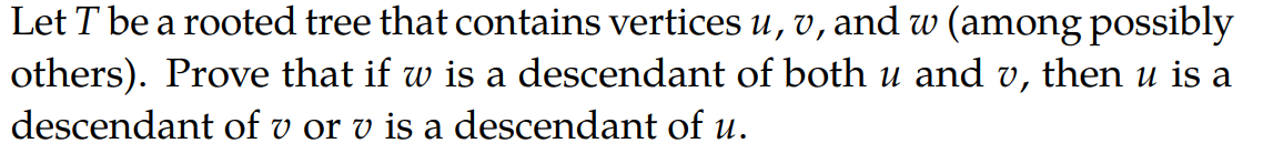 Let T be a rooted tree that contains vertices u, v, and w (among possibly
others). Prove that if w is a descendant of both u and v, then u is a
descendant of v or v is a descendant of u.