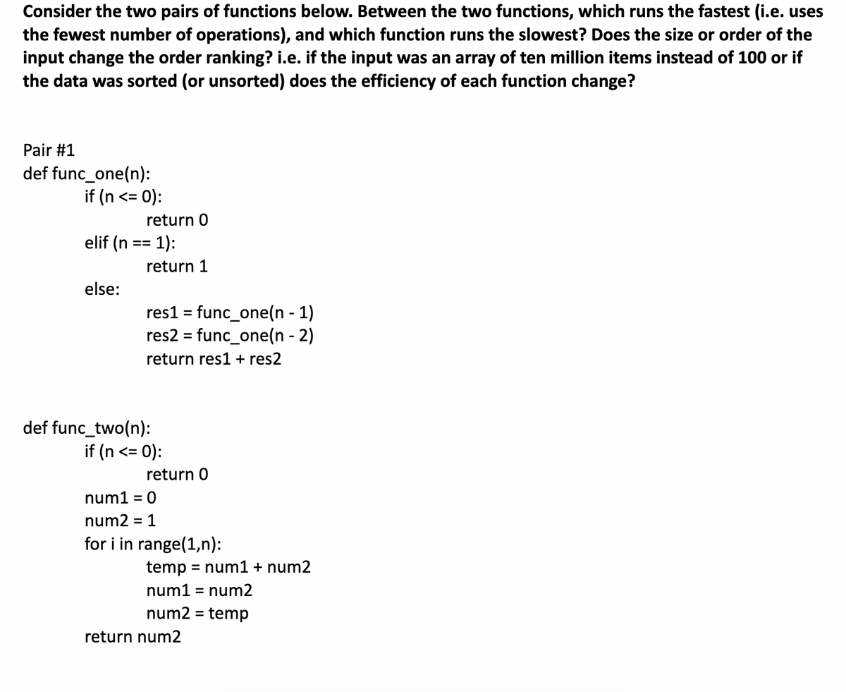 Consider the two pairs of functions below. Between the two functions, which runs the fastest (i.e. uses
the fewest number of operations), and which function runs the slowest? Does the size or order of the
input change the order ranking? i.e. if the input was an array of ten million items instead of 100 or if
the data was sorted (or unsorted) does the efficiency of each function change?
Pair #1
def func_one(n):
if (n <= 0):
elif (n
else:
return 0
1):
return 1
res1 = func_one(n-1)
res2 = func_one(n - 2)
return res1 + res2
def func_two(n):
if (n <= 0):
return 0
num1 = 0
num2 = : 1
for i in range(1,n):
temp = num1 + num2
num1 = num2
num2 = temp
return num2