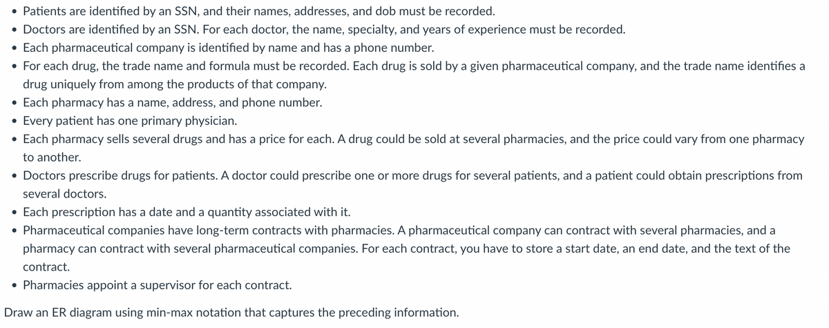 • Patients are identified by an SSN, and their names, addresses, and dob must be recorded.
• Doctors are identified by an SSN. For each doctor, the name, specialty, and years of experience must be recorded.
• Each pharmaceutical company is identified by name and has a phone number.
• For each drug, the trade name and formula must be recorded. Each drug is sold by a given pharmaceutical company, and the trade name identifies a
drug uniquely from among the products of that company.
• Each pharmacy has a name, address, and phone number.
•
Every patient has one primary physician.
• Each pharmacy sells several drugs and has a price for each. A drug could be sold at several pharmacies, and the price could vary from one pharmacy
to another.
• Doctors prescribe drugs for patients. A doctor could prescribe one or more drugs for several patients, and a patient could obtain prescriptions from
several doctors.
• Each prescription has a date and a quantity associated with it.
• Pharmaceutical companies have long-term contracts with pharmacies. A pharmaceutical company can contract with several pharmacies, and a
pharmacy can contract with several pharmaceutical companies. For each contract, you have to store a start date, an end date, and the text of the
contract.
• Pharmacies appoint a supervisor for each contract.
Draw an ER diagram using min-max notation that captures the preceding information.